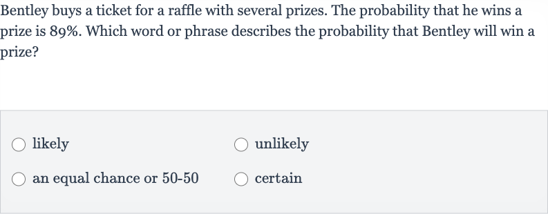 Bentley buys a ticket for a raffle with several prizes. The probability that he wins a prize is 
89%. Which word or phrase describes the probability that Bentley will win a prize?
likely
unlikely
an equal chance or 
50-50
certain