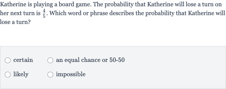 Katherine is playing a board game. The probability that Katherine will lose a turn on her next turn is 
(4)/(5). Which word or phrase describes the probability that Katherine will lose a turn?
certain
an equal chance or 
50-50
likely
impossible