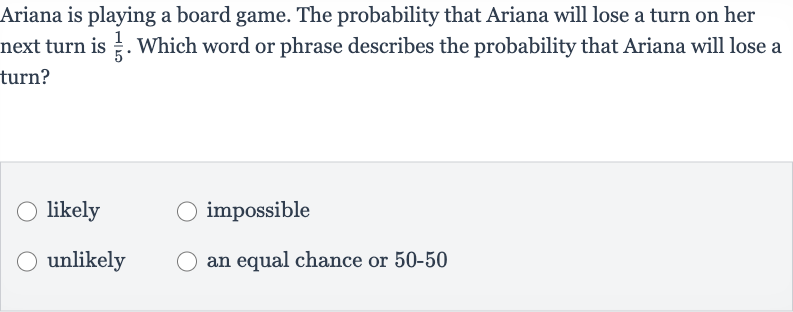 Ariana is playing a board game. The probability that Ariana will lose a turn on her next turn is 
(1)/(5). Which word or phrase describes the probability that Ariana will lose a turn?
likely
impossible
unlikely
an equal chance or 50-50