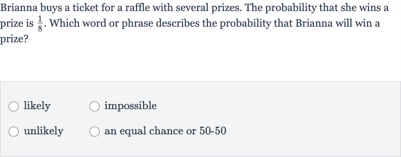 Brianna buys a ticket for a raffle with several prizes. The probability that she wins a prize is 
(1)/(8). Which word or phrase describes the probability that Brianna will win a prize?
likely
impossible
unlikely
an equal chance or 50-50