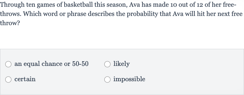 Through ten games of basketball this season, Ava has made 10 out of 12 of her freethrows. Which word or phrase describes the probability that Ava will hit her next free throw?
an equal chance or 
50-50
likely
certain
impossible