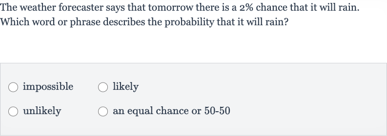 The weather forecaster says that tomorrow there is a 
2% chance that it will rain. Which word or phrase describes the probability that it will rain?
impossible
likely
unlikely
an equal chance or 50-50