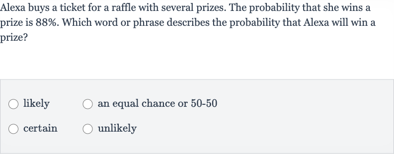 Alexa buys a ticket for a raffle with several prizes. The probability that she wins a prize is 
88%. Which word or phrase describes the probability that Alexa will win a prize?
likely
an equal chance or 
50-50
certain
unlikely