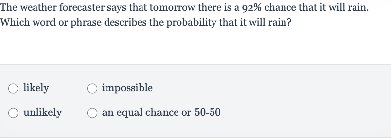 The weather forecaster says that tomorrow there is a 
92% chance that it will rain. Which word or phrase describes the probability that it will rain?
likely
impossible
unlikely
an equal chance or 50-50