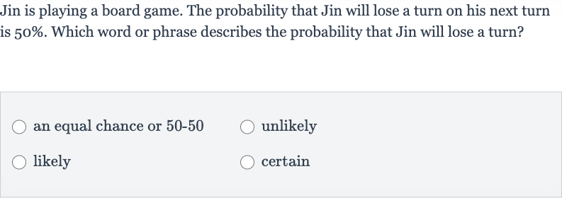 Jin is playing a board game. The probability that Jin will lose a turn on his next turn is 
50%. Which word or phrase describes the probability that Jin will lose a turn?
an equal chance or 
50-50
unlikely
likely
certain