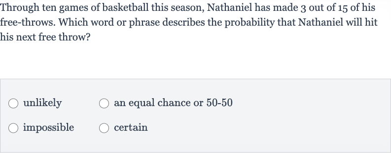 Through ten games of basketball this season, Nathaniel has made 3 out of 15 of his free-throws. Which word or phrase describes the probability that Nathaniel will hit his next free throw?
unlikely
an equal chance or 
50-50
impossible
certain