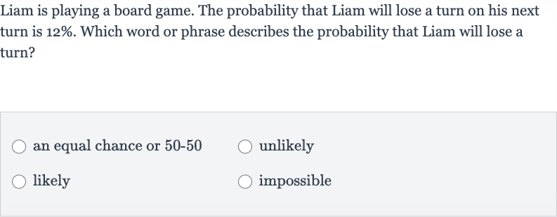 Liam is playing a board game. The probability that Liam will lose a turn on his next turn is 
12%. Which word or phrase describes the probability that Liam will lose a turn?
an equal chance or 50-50
unlikely
likely
impossible