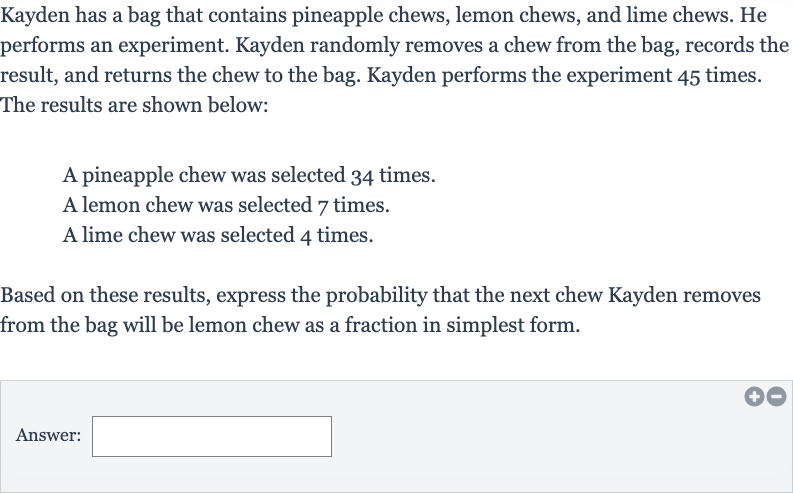 Kayden has a bag that contains pineapple chews, lemon chews, and lime chews. He performs an experiment. Kayden randomly removes a chew from the bag, records the result, and returns the chew to the bag. Kayden performs the experiment 45 times. The results are shown below:
A pineapple chew was selected 34 times.
A lemon chew was selected 7 times.
A lime chew was selected 4 times.
Based on these results, express the probability that the next chew Kayden removes from the bag will be lemon chew as a fraction in simplest form.
Answer: