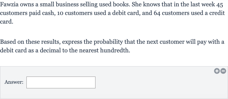 Fawzia owns a small business selling used books. She knows that in the last week 45 customers paid cash, 10 customers used a debit card, and 64 customers used a credit card.
Based on these results, express the probability that the next customer will pay with a debit card as a decimal to the nearest hundredth.
Answer: