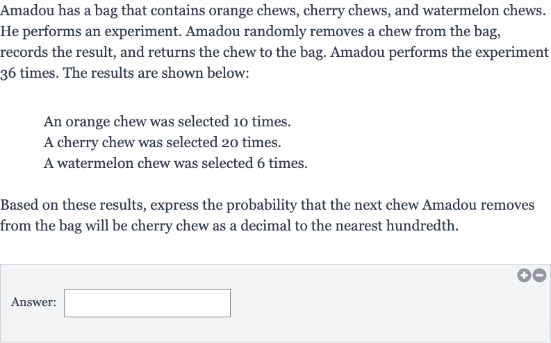 Amadou has a bag that contains orange chews, cherry chews, and watermelon chews. He performs an experiment. Amadou randomly removes a chew from the bag, records the result, and returns the chew to the bag. Amadou performs the experiment 36 times. The results are shown below:
An orange chew was selected 10 times.
A cherry chew was selected 20 times.
A watermelon chew was selected 6 times.
Based on these results, express the probability that the next chew Amadou removes from the bag will be cherry chew as a decimal to the nearest hundredth.
Answer: