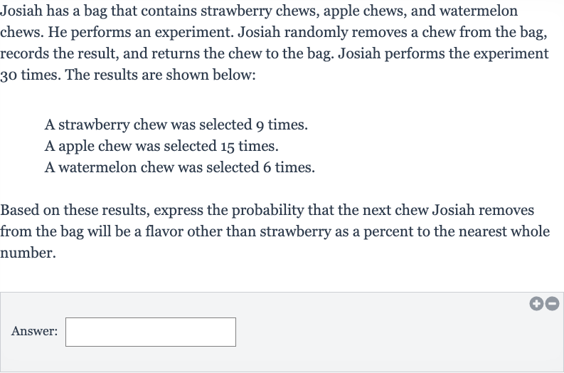 Josiah has a bag that contains strawberry chews, apple chews, and watermelon chews. He performs an experiment. Josiah randomly removes a chew from the bag, records the result, and returns the chew to the bag. Josiah performs the experiment 30 times. The results are shown below:
A strawberry chew was selected 9 times.
A apple chew was selected 15 times.
A watermelon chew was selected 6 times.
Based on these results, express the probability that the next chew Josiah removes from the bag will be a flavor other than strawberry as a percent to the nearest whole number.
Answer: