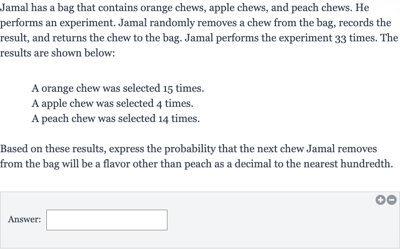 Jamal has a bag that contains orange chews, apple chews, and peach chews. He performs an experiment. Jamal randomly removes a chew from the bag, records the result, and returns the chew to the bag. Jamal performs the experiment 33 times. The results are shown below:
A orange chew was selected 15 times.
A apple chew was selected 4 times.
A peach chew was selected 14 times.
Based on these results, express the probability that the next chew Jamal removes from the bag will be a flavor other than peach as a decimal to the nearest hundredth.
Answer: