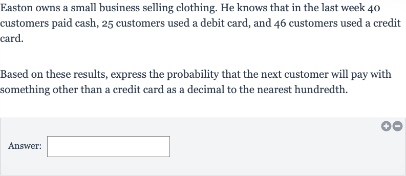 Easton owns a small business selling clothing. He knows that in the last week 40 customers paid cash, 25 customers used a debit card, and 46 customers used a credit card.
Based on these results, express the probability that the next customer will pay with something other than a credit card as a decimal to the nearest hundredth.
Answer: