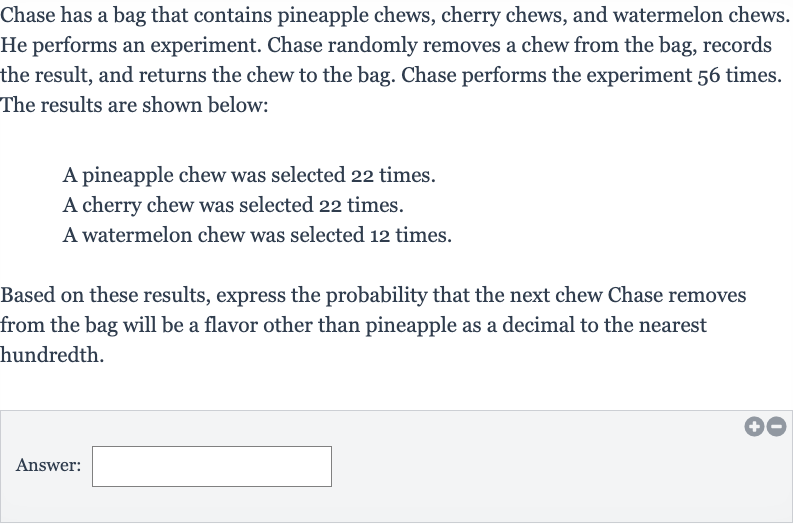 Chase has a bag that contains pineapple chews, cherry chews, and watermelon chews. He performs an experiment. Chase randomly removes a chew from the bag, records the result, and returns the chew to the bag. Chase performs the experiment 56 times. The results are shown below:
A pineapple chew was selected 22 times.
A cherry chew was selected 22 times.
A watermelon chew was selected 12 times.
Based on these results, express the probability that the next chew Chase removes from the bag will be a flavor other than pineapple as a decimal to the nearest hundredth.
Answer: