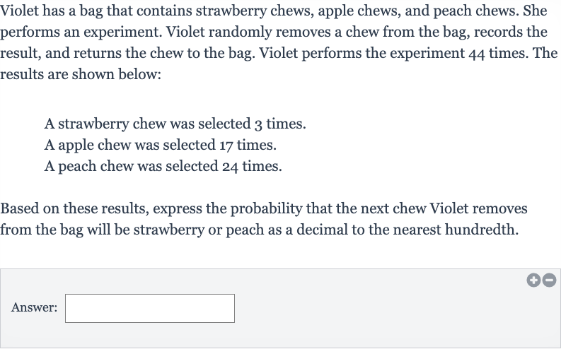 Violet has a bag that contains strawberry chews, apple chews, and peach chews. She performs an experiment. Violet randomly removes a chew from the bag, records the result, and returns the chew to the bag. Violet performs the experiment 44 times. The results are shown below:
A strawberry chew was selected 3 times.
A apple chew was selected 17 times.
A peach chew was selected 24 times.
Based on these results, express the probability that the next chew Violet removes from the bag will be strawberry or peach as a decimal to the nearest hundredth.
Answer: