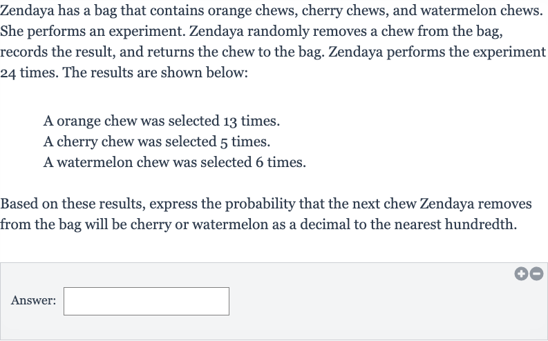 Zendaya has a bag that contains orange chews, cherry chews, and watermelon chews. She performs an experiment. Zendaya randomly removes a chew from the bag, records the result, and returns the chew to the bag. Zendaya performs the experiment 24 times. The results are shown below:
A orange chew was selected 13 times.
A cherry chew was selected 5 times.
A watermelon chew was selected 6 times.
Based on these results, express the probability that the next chew Zendaya removes from the bag will be cherry or watermelon as a decimal to the nearest hundredth.
Answer: