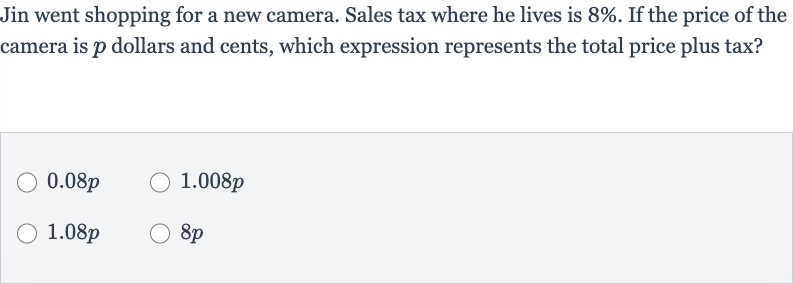 Jin went shopping for a new camera. Sales tax where he lives is 
8%. If the price of the camera is 
p dollars and cents, which expression represents the total price plus tax?

0.08 p

1.008 p

1.08 p

8p