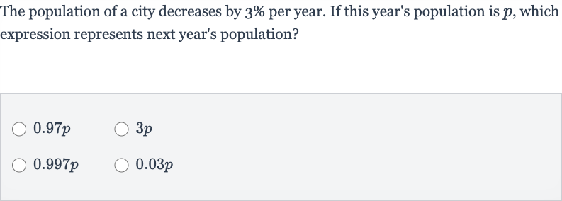 The population of a city decreases by 
3% per year. If this year's population is 
p, which expression represents next year's population?

0.97 p

3p

0.997 p

0.03 p