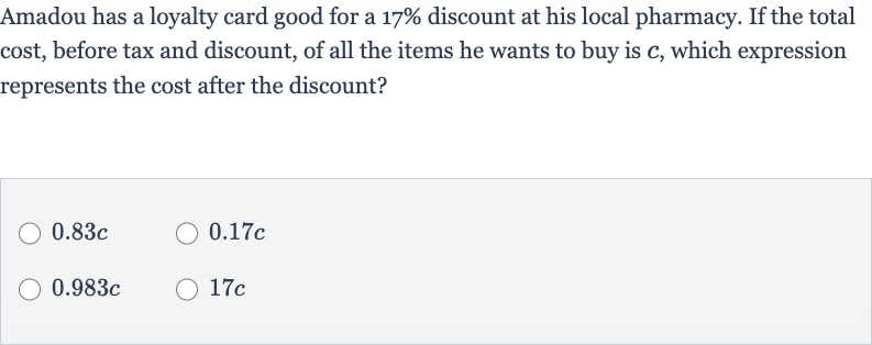 Amadou has a loyalty card good for a 
17% discount at his local pharmacy. If the total cost, before tax and discount, of all the items he wants to buy is 
c, which expression represents the cost after the discount?

0.83 c

0.17 c

0.983 c

17 c