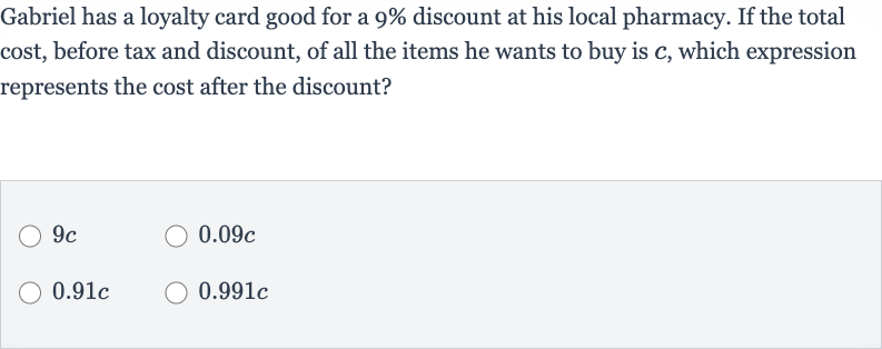 Gabriel has a loyalty card good for a 
9% discount at his local pharmacy. If the total cost, before tax and discount, of all the items he wants to buy is 
c, which expression represents the cost after the discount?

9c

0.09 c

0.91 c

0.991 c