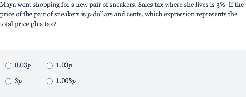 Maya went shopping for a new pair of sneakers. Sales tax where she lives is 
3%. If the price of the pair of sneakers is 
p dollars and cents, which expression represents the total price plus tax?

0.03 p

1.03 p

3p

1.003 p