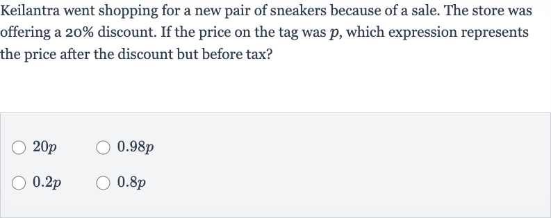 Keilantra went shopping for a new pair of sneakers because of a sale. The store was offering a 
20% discount. If the price on the tag was 
p, which expression represents the price after the discount but before tax?

20 p

0.98 p

0.2 p

0.8 p