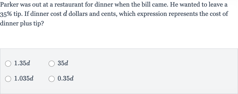 Parker was out at a restaurant for dinner when the bill came. He wanted to leave a 
35% tip. If dinner cost 
d dollars and cents, which expression represents the cost of dinner plus tip?

1.35 d

35 d

1.035 d

0.35 d