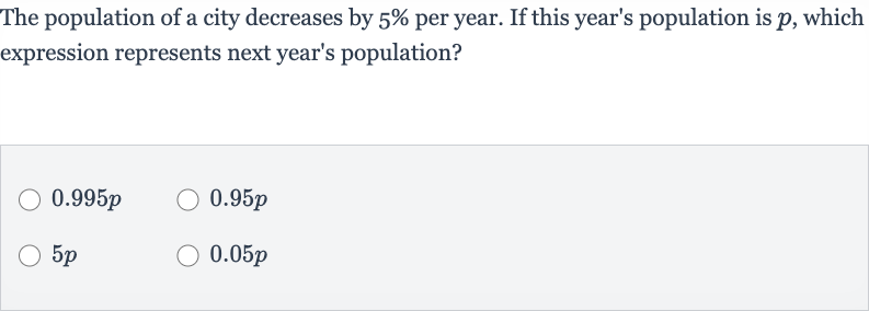 The population of a city decreases by 
5% per year. If this year's population is 
p, which expression represents next year's population?

0.995 p

0.95 p

5p

0.05 p