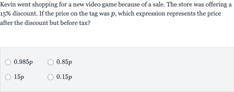 Kevin went shopping for a new video game because of a sale. The store was offering a 
15% discount. If the price on the tag was 
p, which expression represents the price after the discount but before tax?

0.985 p

0.85 p

15 p

0.15 p