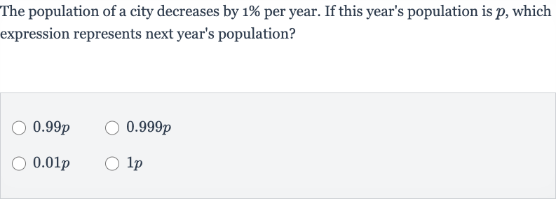 The population of a city decreases by 
1% per year. If this year's population is 
p, which expression represents next year's population?

0.99 p

0.999 p

0.01 p

1p