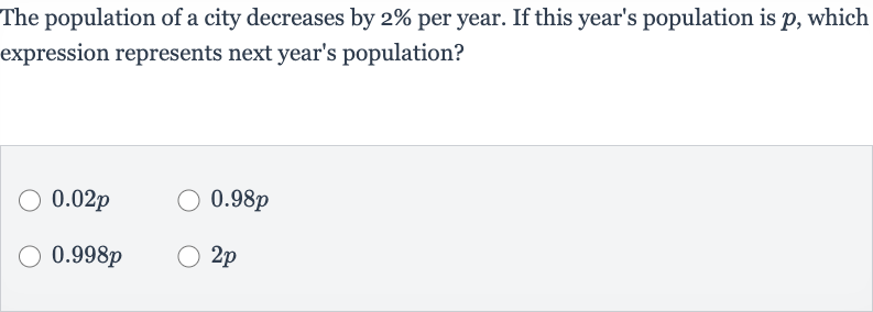 The population of a city decreases by 
2% per year. If this year's population is 
p, which expression represents next year's population?

0.02 p

0.98 p

0.998 p

2p
