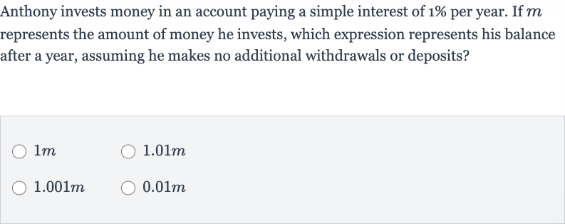 Anthony invests money in an account paying a simple interest of 
1% per year. If 
m represents the amount of money he invests, which expression represents his balance after a year, assuming he makes no additional withdrawals or deposits?

1m

1.01m

1.001m

0.01m