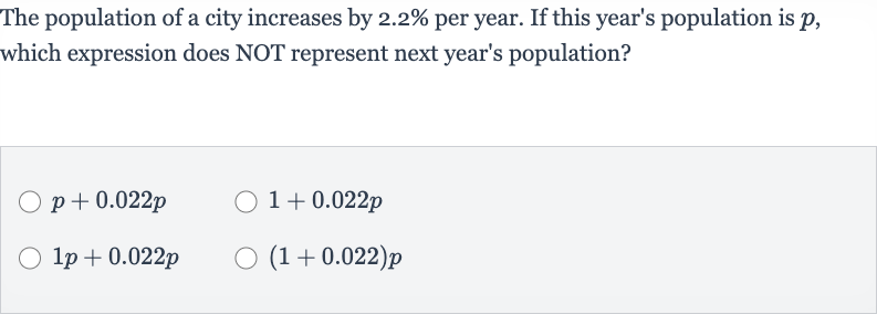 The population of a city increases by 
2.2% per year. If this year's population is 
p, which expression does NOT represent next year's population?

p+0.022 p

1+0.022 p

1p+0.022 p

(1+0.022)p
