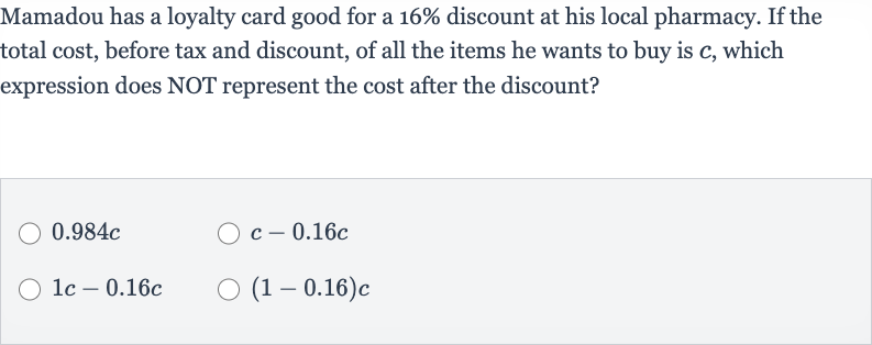 Mamadou has a loyalty card good for a 
16% discount at his local pharmacy. If the total cost, before tax and discount, of all the items he wants to buy is 
c, which expression does NOT represent the cost after the discount?

0.984 c

c-0.16 c

1c-0.16 c

(1-0.16)c