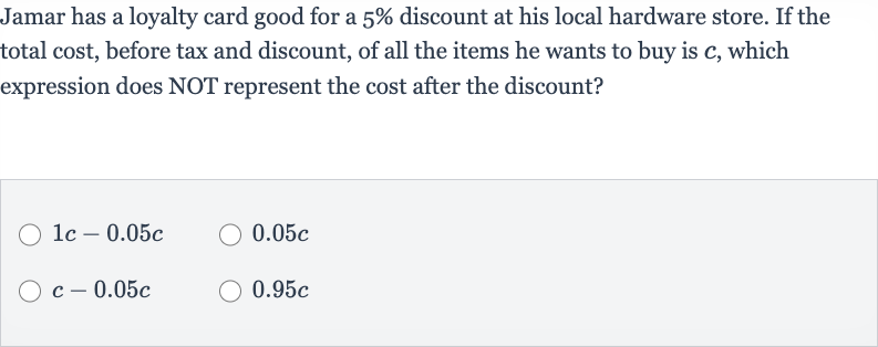 Jamar has a loyalty card good for a 
5% discount at his local hardware store. If the total cost, before tax and discount, of all the items he wants to buy is 
c, which expression does NOT represent the cost after the discount?

1c-0.05 c

0.05 c

c-0.05 c

0.95 c