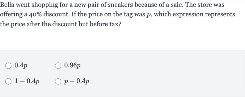 Bella went shopping for a new pair of sneakers because of a sale. The store was offering a 
40% discount. If the price on the tag was 
p, which expression represents the price after the discount but before tax?

0.4 p

0.96 p

1-0.4 p

p-0.4 p