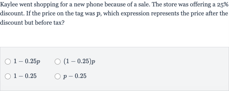 Kaylee went shopping for a new phone because of a sale. The store was offering a 
25% discount. If the price on the tag was 
p, which expression represents the price after the discount but before tax?

1-0.25 p

(1-0.25)p

1-0.25

p-0.25