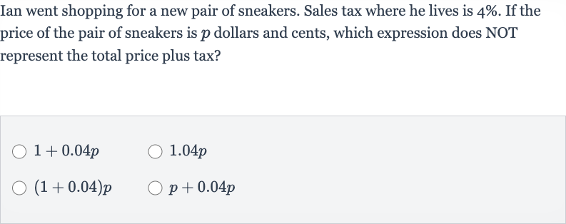 Ian went shopping for a new pair of sneakers. Sales tax where he lives is 
4%. If the price of the pair of sneakers is 
p dollars and cents, which expression does NOT represent the total price plus tax?

1+0.04 p

1.04 p

(1+0.04)p

p+0.04 p