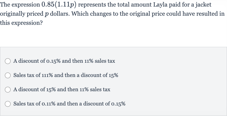 The expression 
0.85(1.11 p) represents the total amount Layla paid for a jacket originally priced 
p dollars. Which changes to the original price could have resulted in this expression?
A discount of 
0.15% and then 
11% sales tax
Sales tax of 
111% and then a discount of 
15%
A discount of 
15% and then 
11% sales tax
Sales tax of 
0.11% and then a discount of 
0.15%
