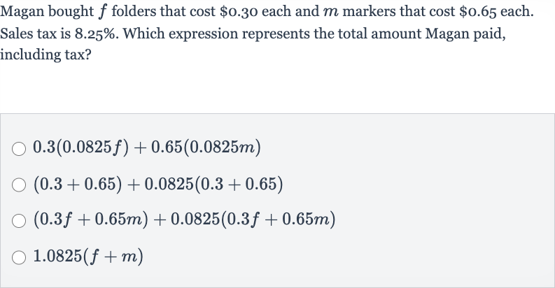 Magan bought 
f folders that cost 
$0.30 each and 
m markers that cost 
$0.65 each. Sales tax is 
8.25%. Which expression represents the total amount Magan paid, including tax?

0.3(0.0825 f)+0.65(0.0825 m)

(0.3+0.65)+0.0825(0.3+0.65)

(0.3 f+0.65 m)+0.0825(0.3 f+0.65 m)

1.0825(f+m)