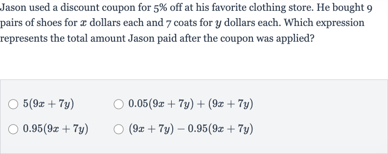 Jason used a discount coupon for 
5% off at his favorite clothing store. He bought 9 pairs of shoes for 
x dollars each and 7 coats for 
y dollars each. Which expression represents the total amount Jason paid after the coupon was applied?

5(9x+7y)

0.05(9x+7y)+(9x+7y)

0.95(9x+7y)

(9x+7y)-0.95(9x+7y)