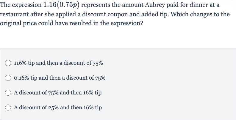 The expression 
1.16(0.75 p) represents the amount Aubrey paid for dinner at a restaurant after she applied a discount coupon and added tip. Which changes to the original price could have resulted in the expression?

116% tip and then a discount of 
75%

0.16% tip and then a discount of 
75%
A discount of 
75% and then 
16% tip
A discount of 
25% and then 
16% tip