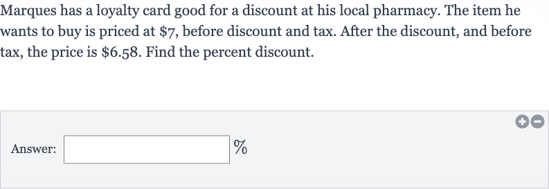Marques has a loyalty card good for a discount at his local pharmacy. The item he wants to buy is priced at 
$7, before discount and tax. After the discount, and before tax, the price is 
$6.58. Find the percent discount.
Answer: 
_____%