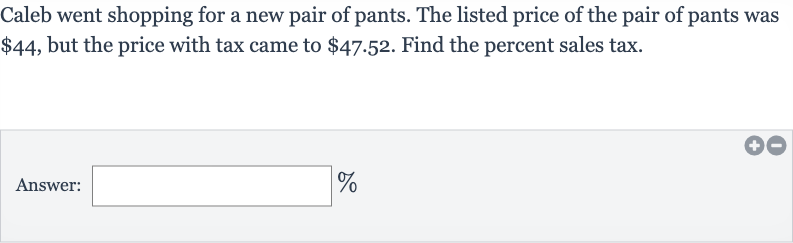 Caleb went shopping for a new pair of pants. The listed price of the pair of pants was 
$44, but the price with tax came to 
$47.52. Find the percent sales tax.
Answer: _____
%