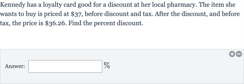 Kennedy has a loyalty card good for a discount at her local pharmacy. The item she wants to buy is priced at 
$37, before discount and tax. After the discount, and before tax, the price is 
$36.26. Find the percent discount.
Answer: 
%