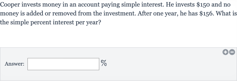 Cooper invests money in an account paying simple interest. He invests 
$150 and no money is added or removed from the investment. After one year, he has 
$156. What is the simple percent interest per year?
Answer: 
%