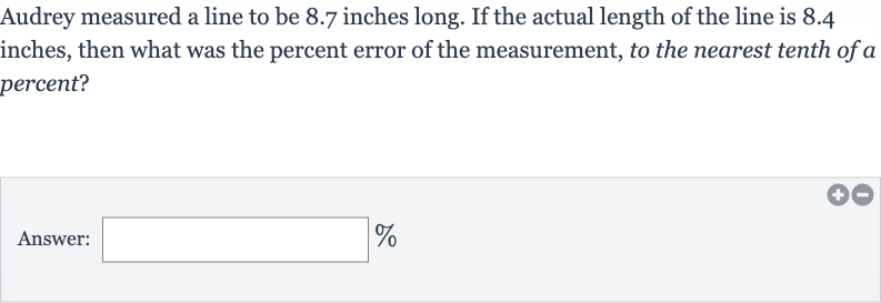 Audrey measured a line to be 8.7 inches long. If the actual length of the line is 8.4 inches, then what was the percent error of the measurement, to the nearest tenth of a percent?
Answer: 
%