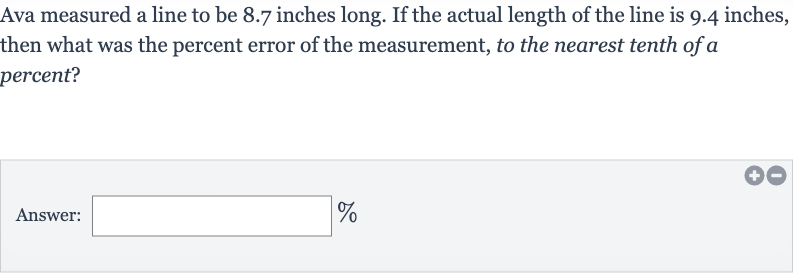 Ava measured a line to be 8.7 inches long. If the actual length of the line is 9.4 inches, then what was the percent error of the measurement, to the nearest tenth of a percent?
Answer: 
%