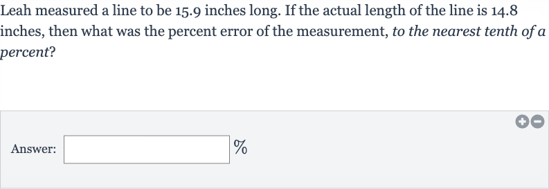 Leah measured a line to be 15.9 inches long. If the actual length of the line is 14.8 inches, then what was the percent error of the measurement, to the nearest tenth of a percent?
Answer: 
%