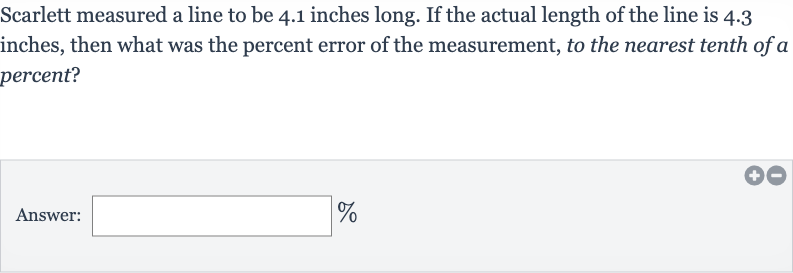 Scarlett measured a line to be 4.1 inches long. If the actual length of the line is 4.3 inches, then what was the percent error of the measurement, to the nearest tenth of a percent?
Answer: 
%